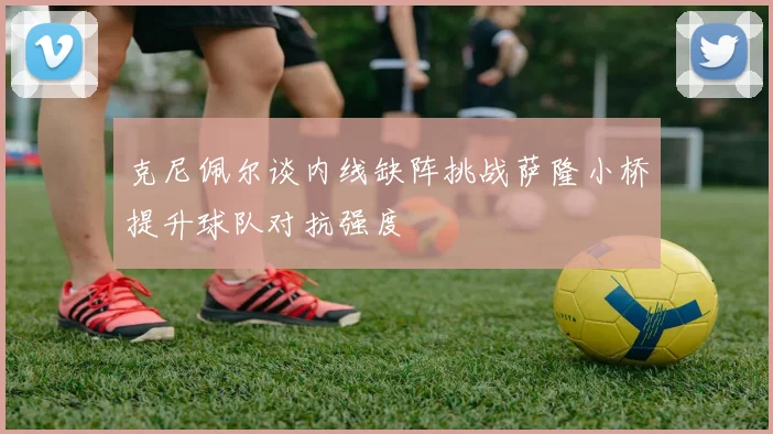 克尼佩尔谈内线缺阵挑战萨隆小桥提升球队对抗强度