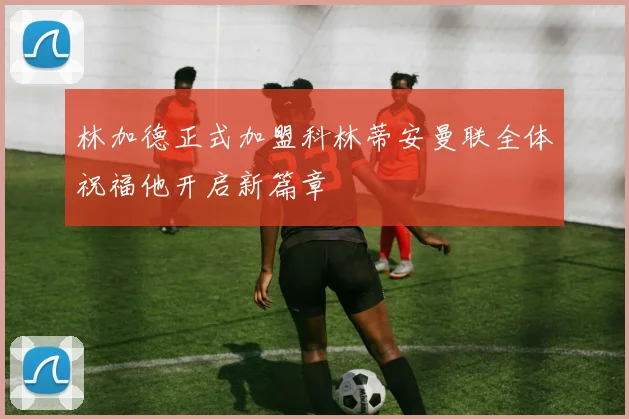 林加德正式加盟科林蒂安曼联全体祝福他开启新篇章