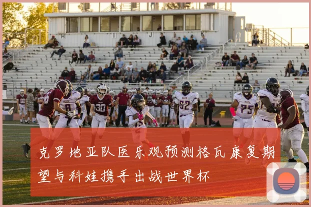 克罗地亚队医乐观预测格瓦康复期望与科娃携手出战世界杯