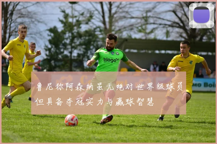 鲁尼称阿森纳虽无绝对世界级球员但具备夺冠实力与赢球智慧