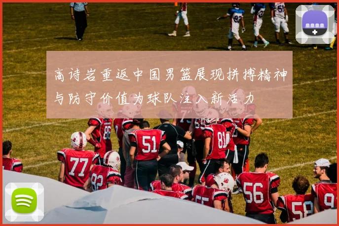 高诗岩重返中国男篮展现拼搏精神与防守价值为球队注入新活力