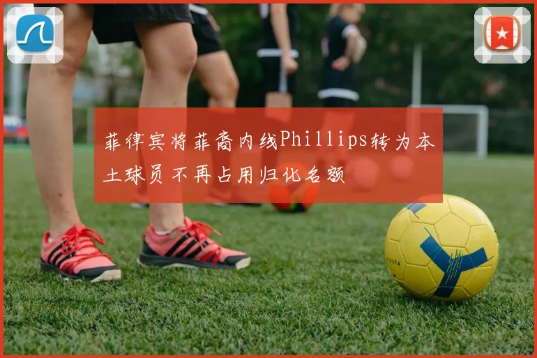 菲律宾将菲裔内线Phillips转为本土球员不再占用归化名额