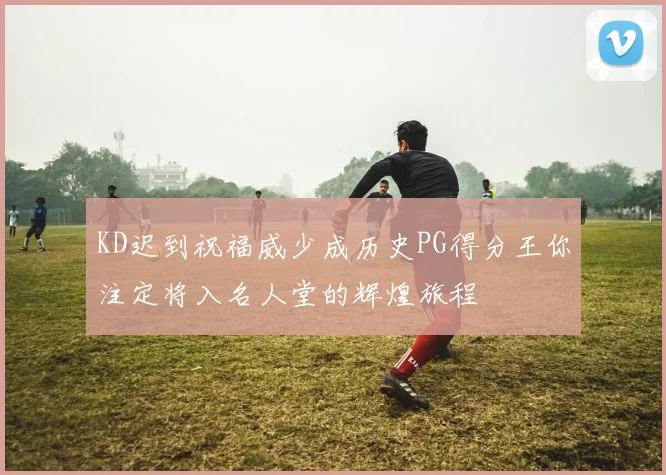 KD迟到祝福威少成历史PG得分王你注定将入名人堂的辉煌旅程